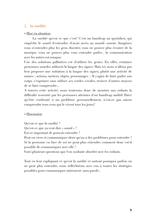 2. la surdité
• Mise en situation
La surdité qu'est ce que c'est? C'est un handicap au quotidien, qui
empêche le sourd d'entendre, d'avoir accès au monde sonore. Imaginez:
vous n'entendez plus les gens discuter, vous ne pouvez plus écouter de la
musique, vous ne pouvez plus vous entendre parler... la communication
avec les autres est rompue.
Une des solutions palliatives est d'utiliser les gestes. En effet, certaines
personnes sourdes utilisent la langue des signes. Mais ici, nous n'allons pas
leur proposer une initiation à la langue des signes, plutôt une activité de
mimes ( actions, métiers, objets, personnages ). Il s'agira de faire parler son
corps, s'exprimer sans utiliser ses cordes vocales, trouver d'autres moyens
de se faire comprendre...
A travers cette activité, nous tenterons donc de montrer aux enfants la
difﬁculté ressentie par les personnes atteintes d'un handicap auditif. Parce
qu'être confronté à un problème personnellement, n'est-ce pas mieux
comprendre tous ceux qui le vivent tous les jours?

• Discussion

Qu'est-ce que la surdité ?
Qu'est-ce que ça veut dire « sourd » ?
Est-ce important de pouvoir entendre ?
Peut-on vivre et communiquer alors qu'on a des problèmes pour entendre ?
Si la personne en face de soi ne peut plus entendre, comment donc est-il
possible de communiquer avec elle ?
Voici plusieurs questions que l'on souhaite aborder avec les enfants.

Tout en leur expliquant ce qu'est la surdité et surtout pourquoi parfois on
ne peut plus entendre, nous réﬂéchirons avec eux à toutes les stratégies
possibles pour communiquer autrement (sans parole).





3
 