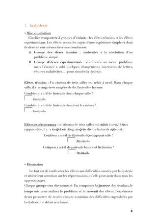 3. la dyslexie
• Mise en situation
L’atelier comportera 2 groupes d’enfants : les élèves témoins et les élèves
expérimentaux. Les élèves seront les sujets d’une expérience simple et dont
ils devront eux-mêmes tirer une conclusion.
a. Groupe des élèves témoins  : confrontés à la résolution d’un
problème simple
b. Groupe d’élèves expérimentaux  : confrontés au même problème
mais l’énoncé a subi quelques changements (inversions de lettres,
césures maladroites…) pour simuler la dyslexie.

Elèves témoins : Un cinéma de trois salles est refait à neuf. Dans chaque
salle, il y  a vingt-trois rangées de dix fauteuils chacune.
Combien y a-t-il de fauteuils dans chaque salle ?  
"  fauteuils 
Combien y a-t-il de fauteuils dans tout le cinéma ?  
"  fauteuils 

Elèves expérimentaux : un ɔimǝna de trios salles est rəɈɒit à neuɈ. Dɒns
cɥapue sɒlle, il y  a ʌinɡt-ʇɹois ɹɒng, ɹanɡéəs dɘ dix fautueils cɥɒcunə.
Coɯbien y a-t-il de fɒuteuils dɒns ɔɥaquə salle ?  
"  Ɉɒutəuils 
Coɯpien y a-t-il de ɟauʇeuils bans ʇouʇ lə ɔiména ?  
"  fɒuʇəuils 

• Discussion
Le but est de confronter les élèves aux difficultés causées par la dyslexie
et attirer leur attention sur les répercussions qu’elle peut avoir dans tous les
apprentissages.
Chaque groupe sera chronométré. En comparant la justesse des résultats, le
temps mis pour réaliser le problème et le ressenti des élèves, l’expérience
devra permettre de rendre compte a minima des difficultés engendrées par
la dyslexie. Le débat sera lancé...
4
 