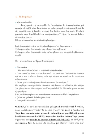 4. la dyspraxie
• Mise en situation
La dyspraxie est un trouble de l'acquisition de la coordination qui
entraine des difﬁcultés dans toutes les tâches complexes et manuelles de la
vie quotidienne, à l'école, pendant les loisirs, avec les amis. L'enfant
présente alors des difﬁcultés de manipulation, d'écriture, de jeux de balles,
de construction ...
Elle peut nécessiter un suivi orthophonique.

L'atelier consistera à se mettre dans la peau d'un dyspraxique :
1) chaque enfant devra écrire une phrase "normalement"
2) chaque enfant devra écrire cette même phrase avec un gant de ski ou une
mouﬂe

On chronométrera les 2 pour les comparer.

• Discussion
On introduira d'abord la notion de coordination:
- Pour vous c'est quoi la coordination ? ( on montrera l'exemple de la main
qui tape sur la tête et l'autre main qui tourne en rond sur le ventre en
même temps)
- Est-ce que certains jouent d'un instrument de musique ?
On expliquera en quoi cela nécessite une bonne coordination des doigts
(ex: piano) et on s'interrogera sur l'impossibilité de faire cela quand on est
dyspraxique.
Puis, on laissera place aux questions et aux ressentis dûs à l'expérience:
- Qu'est-ce qui était difﬁcile pour vous ?
- Pourquoi à votre avis ?

O.A.S.I.S., c'est aussi une association qui agit à l'international. À ce titre,
nous souhaitons pérenniser la mission réalisée l'an passé à Kpalimé au
Togo. Pour soutenir notre action de prévention et sensibilisation aux
handicaps auprès de l'A.S.E.T. ( Association Soutien Enfants Togo ), nous
organisons une récolte de brosses à dents pour enfants. En effet, nous
envisageons, dans la mesure du possible, que chaque écolier offre une
5
 