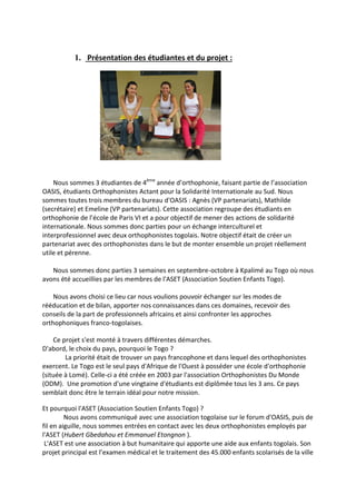 1. Présentation des étudiantes et du projet :
Nous sommes 3 étudiantes de 4ème
année d’orthophonie, faisant partie de l’association
OASIS, étudiants Orthophonistes Actant pour la Solidarité Internationale au Sud. Nous
sommes toutes trois membres du bureau d'OASIS : Agnès (VP partenariats), Mathilde
(secrétaire) et Emeline (VP partenariats). Cette association regroupe des étudiants en
orthophonie de l’école de Paris VI et a pour objectif de mener des actions de solidarité
internationale. Nous sommes donc parties pour un échange interculturel et
interprofessionnel avec deux orthophonistes togolais. Notre objectif était de créer un
partenariat avec des orthophonistes dans le but de monter ensemble un projet réellement
utile et pérenne.
Nous sommes donc parties 3 semaines en septembre-octobre à Kpalimé au Togo où nous
avons été accueillies par les membres de l'ASET (Association Soutien Enfants Togo).
Nous avons choisi ce lieu car nous voulions pouvoir échanger sur les modes de
rééducation et de bilan, apporter nos connaissances dans ces domaines, recevoir des
conseils de la part de professionnels africains et ainsi confronter les approches
orthophoniques franco-togolaises.
Ce projet s'est monté à travers différentes démarches.
D'abord, le choix du pays, pourquoi le Togo ?
La priorité était de trouver un pays francophone et dans lequel des orthophonistes
exercent. Le Togo est le seul pays d'Afrique de l'Ouest à posséder une école d'orthophonie
(située à Lomé). Celle-ci a été créée en 2003 par l'association Orthophonistes Du Monde
(ODM). Une promotion d'une vingtaine d'étudiants est diplômée tous les 3 ans. Ce pays
semblait donc être le terrain idéal pour notre mission.
Et pourquoi l'ASET (Association Soutien Enfants Togo) ?
Nous avons communiqué avec une association togolaise sur le forum d'OASIS, puis de
fil en aiguille, nous sommes entrées en contact avec les deux orthophonistes employés par
l'ASET (Hubert Gbedahou et Emmanuel Etongnon ).
L'ASET est une association à but humanitaire qui apporte une aide aux enfants togolais. Son
projet principal est l’examen médical et le traitement des 45.000 enfants scolarisés de la ville
 