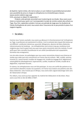 de Kpalimé. Après le bilan, elle met en place un suivi médical et paramédical personnalisé
avec possibilité de prise en charge en orthophonie et en kinésithérapie si besoin.
(www.soutien-enfants-togo.org)
Enfin, pourquoi un départ fin septembre ?
D'abord, cette période concordait avec le planning de nos études. Nous avons aussi
choisi ce moment pour partir car il correspondait à la date de rentrée scolaire des enfants au
Togo. Pour finir, septembre-octobre n'est pas une période de stage pour les étudiants de
l'école d'orthophonie de Lomé, nous avions donc l'assurance de ne pas prendre la place d'un
stagiaire togolais.
2. Sur place :
Comme nous l'avions souhaité, nous avons pu découvrir le fonctionnement de l'orthophonie
au Togo. La profession est exactement la même, c'est le contexte dans lequel elle évolue qui
est différent : profession méconnue, pauvreté, bilinguisme, absence de bilans étalonnés,
méconnaissance du handicap... Les orthophonistes sont encore trop peu nombreux (une
vingtaine pour tout le pays) mais ceux que nous avons rencontrés sont très motivés, ils sont
actifs pour faire connaître la profession et son utilité (sensibilisation de la population,
formation des enseignants).
Lors de cette mission, les pathologies que nous avons rencontrées étaient aussi diverses et
variées que celles que nous rencontrons en France chez les enfants : IMC, surdité, autisme,
trisomie 21, retard mental, troubles du langage oral, trouble du langage écrit, bégaiement,
retard global du développement, hyperactivité, surdité, trouble de l'oralité, trouble de la
déglutition, respiration buccale...
En séance, les orthophonistes nous ont fait participer, ils nous ont confié des patients et se
sont montrés attentifs à toutes nos questions. En France nous testons nos patients avec des
bilans étalonnés. Cela n'existe pas en Afrique, nous avons donc aiguisé davantage notre sens
de l'observation clinique.
Par ailleurs, nous avons pu leur apporter du matériel de rééducation et des bilans. Nous
avons aussi fait un don de 600e à l'ASET.
 