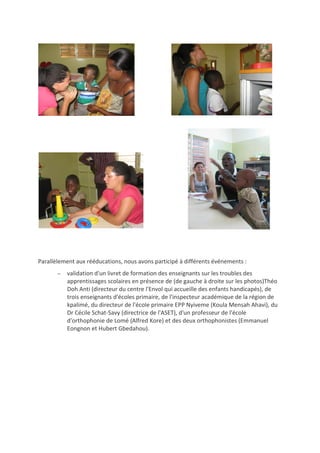 Parallèlement aux rééducations, nous avons participé à différents événements :
 validation d'un livret de formation des enseignants sur les troubles des
apprentissages scolaires en présence de (de gauche à droite sur les photos)Théo
Doh Anti (directeur du centre l'Envol qui accueille des enfants handicapés), de
trois enseignants d'écoles primaire, de l'inspecteur académique de la région de
kpalimé, du directeur de l'école primaire EPP Nyiveme (Koula Mensah Ahavi), du
Dr Cécile Schat-Savy (directrice de l'ASET), d'un professeur de l'école
d'orthophonie de Lomé (Alfred Kore) et des deux orthophonistes (Emmanuel
Eongnon et Hubert Gbedahou).
 