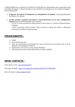 L’objectif général de ces missions est d’améliorer les difficultés de communication chez les personnes ayant
de troubles du langage. L’objectif spécifique est de sensibiliser les populations sur les troubles du langage et
de la communication
• D’apporter du matériel d’orthophonie aux orthophonistes de Kpalimé, et plus particulièrement
des batteries d’évaluation.
• De faire perdurer l’échange interculturel et interprofessionnel avec les deux orthophonistes
togolais auprès des différents centres où ils exercent :
- l’Envol. Ce centre accueille des enfants porteurs d’une trisomie 21 et atteints d’Infirmité Motrice
Cérébrale.
- l’ASET (Association Soutien Enfants Togo), qui prend en charge des enfants et adolescents
présentant des troubles des apprentissages.
FINANCEMENTSFINANCEMENTSFINANCEMENTSFINANCEMENTS ::::
• FSDIE
• Nous récoltons des dons
• Nous nous autofinançons en proposant des ventes de boissons et de nourriture dans la fac de
médecine et d’orthophonie de Paris VI.
• Organisation d’une soirée au centre Georges Momboye
• Nous participons à des concours (Paris Jeunes Aventures, PIEED)
INFOS/ CONTACTSINFOS/ CONTACTSINFOS/ CONTACTSINFOS/ CONTACTS ::::
Notre adresse e-mail : oasis_paris@yahoo.fr
Notre page Facebook : https://www.facebook.com/pages/OASIS/107715992634929
Notre site internet : http://oasisparis.free.fr/
 