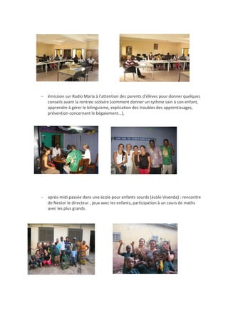  émission sur Radio Maria à l'attention des parents d'élèves pour donner quelques
conseils avant la rentrée scolaire (comment donner un rythme sain à son enfant,
apprendre à gérer le bilinguisme, explication des troubles des apprentissages,
prévention concernant le bégaiement...),
 après-midi passée dans une école pour enfants sourds (école Vivenda) : rencontre
de Nestor le directeur , jeux avec les enfants, participation à un cours de maths
avec les plus grands.
 