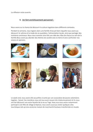 La réflexion reste ouverte.
4. Un fort enrichissement personnel :
Nous avons eu la chance de découvrir la culture togolaise dans différents contextes.
Pendant la semaine, nous logions dans une famille d'accueil dans laquelle nous avons pu
découvrir le rythme et le mode de vie quotidien, l'alimentation locale, ainsi que partager des
moments conviviaux. Nous nous sommes ainsi fait une idée des rôles de chacun au sein de la
famille.Nous avons pu aborder des thèmes de société avec la mère et ainsi confronter nos
visions et opinions.
Le week-end, nous avons été accueillies à Lomé par une association de jeunes volontaires
togolais : Sosvol. Ses membres nous ont eux aussi reçues très chaleureusement et ils nous
ont fait découvrir une autre facette de la vie au Togo. Avec eux nous avons notamment
participé à une fête de village (à Kpessi), nous avons aussi pu visiter quelques sites
touristiques tels qu'une ancienne maison de marchand d'esclaves transformée en musée.
 