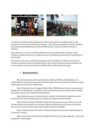 Il a été très enrichissant de mélanger nos cultures, de parler des conditions de vie, des
croyances, du travail, des études, du mariage …. dans nos pays respectifs avec les membres
de Sosvol, les orthophonistes et notre famille d'accueil. Cela nous a donné matière à
réfléchir.
Pour nous qui, en France, travaillons fréquemment avec des familles africaines, cette
meilleure connaissance de leur mode de vie sera un atout pour comprendre nos patients et
leur famille.
Par ailleurs, nous avons aussi beaucoup appris de nous-mêmes. En effet, nous avons dû
réfléchir activement avant notre départ pour créer l'action la plus pertinente possible mais
aussi sur place une fois confrontées aux différentes problématiques du pays.
5. Remerciements :
Nos remerciements vont tout d'abord au FSDIE, au CROUS, à Orthoédition, à la
société Davenir et à la Croix Rouge Mur-de-Barrez pour nous avoir permis de réaliser ce beau
projet grâce à leurs dons et subventions.
Nous remercions aussi le magasin Mot-à-Mot, l'IEM Bailly (un merci tout particulier à
Sophie pour sa plastifieuse ), la MACSF et tous nos proches qui nous ont bien aidé à remplir
nos valises de jeux et de matériel orthophonique !
Nous adressons aussi un immense merci à Cécile, à Emmanuel et Hubert pour leur
accueil et leur enthousiasme quant à la création d'un partenariat avec OASIS.
Merci à Chantal, Gabin, Mathilde, Parfait et Enovi pour nous avoir offert une vie de
famille chaleureuse pendant trois semaines. Merci à Chantal pour avoir été une cuisinière
hors pair et merci aux enfants pour tous ces bons moments partagés.
Merci à Théo, directeur du centre l'Envol et à Nestor, directeur de l'école Vivenda et
à tous leurs enfants.
Merci aussi à tous les membres de l'ASET (infirmière, kiné, aide soignante...) pour leur
sympathie à notre égard.
 