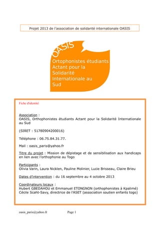 oasis_paris@yahoo.fr Page 1
Projet 2013 de l’association de solidarité internationale OASIS
Fiche d'identité
Association :
OASIS, Orthophonistes étudiants Actant pour la Solidarité Internationale
au Sud
(SIRET : 51780904200016)
Téléphone : 06.75.84.31.77.
Mail : oasis_paris@yahoo.fr
Titre du projet : Mission de dépistage et de sensibilisation aux handicaps
en lien avec l’orthophonie au Togo
Participants :
Olivia Varin, Laura Nicklen, Pauline Molinier, Lucie Brisseau, Claire Brieu
Dates d’intervention : du 16 septembre au 4 octobre 2013
Coordinateurs locaux :
Hubert GBEDAHOU et Emmanuel ETONGNON (orthophonistes à Kpalimé)
Cécile Scaht-Savy, directrice de l’ASET (association soutien enfants togo)
 