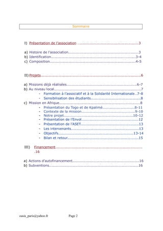 oasis_paris@yahoo.fr Page 2
Sommaire
I) Présentation de l’association ….................................................3
a) Histoire de l’association...........................................................3
b) Identification.......................................................................3-4
c) Composition........................................................................4-5
II) Projets....................................................................................6
a) Missions déjà réalisées...........................................................6-7
b) Au niveau local.........................................................................7
- Formation à l’associatif et à la Solidarité Internationale…7-8
- Sensibilisation des étudiants..........................................8
c) Mission en Afrique....................................................................8
- Présentation du Togo et de Kpalimé...........................8-11
- Contexte de la mission.............................................9-10
- Notre projet..........................................................10-12
- Présentation de l’Envol................................................12
- Présentation de l’ASET.................................................13
- Les intervenants.........................................................13
- Objectifs...............................................................13-14
- Bilan et retour............................................................15
III) Financement.........................................................................
.16
a) Actions d’autofinancement........................................................16
b) Subventions...........................................................................16
 