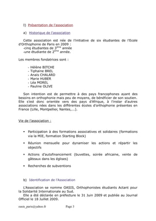 oasis_paris@yahoo.fr Page 3
I) Présentation de l'association
a) Historique de l'association
Cette association est née de l’initiative de six étudiantes de l'Ecole
d'Orthophonie de Paris en 2009 :
-cinq étudiantes de 3ème
année
-une étudiante de 2ème
année.
Les membres fondatrices sont :
- Hélène BITCHE
- Tiphaine BREL
- Anaïs CHALARD
- Marie HUBER
- Léa MOREL
- Pauline OLIVE
Son intention est de permettre à des pays francophones ayant des
besoins en orthophonie mais peu de moyens, de bénéficier de son soutien.
Elle s’est donc orientée vers des pays d'Afrique, à l'instar d'autres
associations nées dans les différentes écoles d'orthophonie présentes en
France (Lille, Montpellier, Nantes,...).
Vie de l’association :
 Participation à des formations associatives et solidaires (formations
via la MIE, formation Starting Block)
 Réunion mensuelle pour dynamiser les actions et répartir les
objectifs
 Actions d’autofinancement (buvettes, soirée africaine, vente de
gâteaux dans les églises)
 Recherches de subventions
b) Identification de l'Association
L'Association se nomme OASIS, Orthophonistes étudiants Actant pour
la Solidarité Internationale au Sud.
Elle a été déclarée en préfecture le 31 Juin 2009 et publiée au Journal
Officiel le 18 Juillet 2009.
 