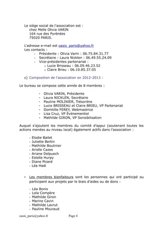 oasis_paris@yahoo.fr Page 4
Le siège social de l'association est :
chez Melle Olivia VARIN
164 rue des Pyrénées
75020 PARIS.
L'adresse e-mail est oasis_paris@yahoo.fr
Les contacts :
- Présidente : Olivia Varin : 06.75.84.31.77
- Secrétaire : Laura Nicklen : 06.49.55.24.09
- Vice-présidentes partenariat :
o Lucie Brisseau : 06.09.46.23.52
o Claire Brieu : 06.10.85.37.05
c) Composition de l'association en 2012-2013 :
Le bureau se compose cette année de 8 membres :
- Olivia VARIN, Présidente
- Laura NICKLEN, Secrétaire
- Pauline MOLINIER, Trésorière
- Lucie BRISSEAU et Claire BRIEU, VP Partenariat
- Domitille FEREY, Webmastrice
- Lisa Cruz, VP Événementiel
- Mathilde GIRON, VP Sensibilisation
Auquel s’ajoutent les membres du comité d’appui (soutenant toutes les
actions menées au niveau local) également actifs dans l’association :
- Elodie Bailet
- Juliette Bertin
- Mathilde Boulinier
- Arielle Cazes
- Ariane Delpuech
- Estelle Hurpy
- Diane Picard
- Léa Hadi
• Les membres bienfaiteurs sont les personnes qui ont participé ou
participent aux projets par le biais d’aides ou de dons :
- Léa Bonis
- Lola Compère
- Mathilde Giron
- Marine Cavin
- Mathilde Lavrut
- Pauline Mouraud
 