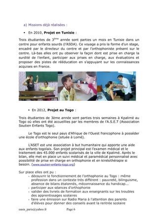 oasis_paris@yahoo.fr Page 6
a) Missions déjà réalisées :
 En 2010, Projet en Tunisie :
Trois étudiantes de 3ème
année sont parties un mois en Tunisie dans un
centre pour enfants sourds (l’ASDA). Ce voyage a pris la forme d’un stage,
encadré par le directeur du centre et par l’orthophoniste présent sur le
centre. Là-bas elles ont pu observer la façon dont est prise en charge la
surdité de l’enfant, participer aux prises en charge, aux évaluations et
proposer des pistes de rééducation en s’appuyant sur les connaissances
acquises en France.
 En 2012, Projet au Togo :
Trois étudiantes de 3ème année sont parties trois semaines à Kpalimé au
Togo où elles ont été accueillies par les membres de l’A.S.E.T (Association
Soutien Enfants Togo).
Le Togo est le seul pays d'Afrique de l'Ouest francophone à posséder
une école d'orthophonie (située à Lomé).
L'ASET est une association à but humanitaire qui apporte une aide
aux enfants togolais. Son projet principal est l’examen médical et le
traitement des 45.000 enfants scolarisés de la ville de Kpalimé. Après le
bilan, elle met en place un suivi médical et paramédical personnalisé avec
possibilité de prise en charge en orthophonie et en kinésithérapie si
besoin. (www.soutien-enfants-togo.org)
Sur place elles ont pu :
- découvrir le fonctionnement de l'orthophonie au Togo : même
profession dans un contexte très différent : pauvreté, bilinguisme,
absence de bilans étalonnés, méconnaissance du handicap...
- participer aux séances d’orthophonie
- valider des livrets de formation aux enseignants sur les troubles
des apprentissages scolaires
- faire une émission sur Radio Maria à l'attention des parents
d'élèves pour donner des conseils avant la rentrée scolaire
 