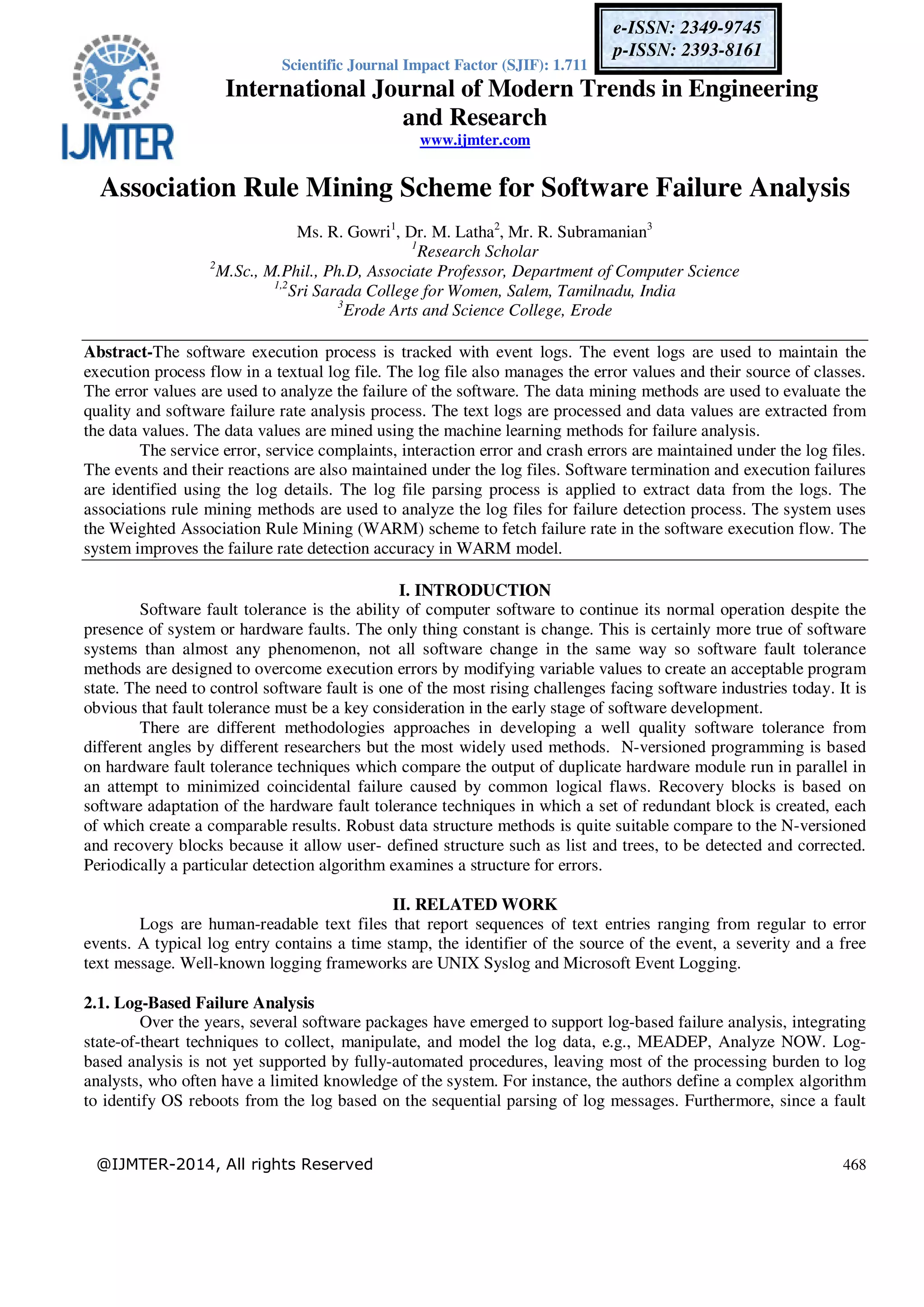 Scientific Journal Impact Factor (SJIF): 1.711
International Journal of Modern Trends in Engineering
and Research
www.ijmter.com
@IJMTER-2014, All rights Reserved 468
e-ISSN: 2349-9745
p-ISSN: 2393-8161
Association Rule Mining Scheme for Software Failure Analysis
Ms. R. Gowri1
, Dr. M. Latha2
, Mr. R. Subramanian3
1
Research Scholar
2
M.Sc., M.Phil., Ph.D, Associate Professor, Department of Computer Science
1,2
Sri Sarada College for Women, Salem, Tamilnadu, India
3
Erode Arts and Science College, Erode
Abstract-The software execution process is tracked with event logs. The event logs are used to maintain the
execution process flow in a textual log file. The log file also manages the error values and their source of classes.
The error values are used to analyze the failure of the software. The data mining methods are used to evaluate the
quality and software failure rate analysis process. The text logs are processed and data values are extracted from
the data values. The data values are mined using the machine learning methods for failure analysis.
The service error, service complaints, interaction error and crash errors are maintained under the log files.
The events and their reactions are also maintained under the log files. Software termination and execution failures
are identified using the log details. The log file parsing process is applied to extract data from the logs. The
associations rule mining methods are used to analyze the log files for failure detection process. The system uses
the Weighted Association Rule Mining (WARM) scheme to fetch failure rate in the software execution flow. The
system improves the failure rate detection accuracy in WARM model.
I. INTRODUCTION
Software fault tolerance is the ability of computer software to continue its normal operation despite the
presence of system or hardware faults. The only thing constant is change. This is certainly more true of software
systems than almost any phenomenon, not all software change in the same way so software fault tolerance
methods are designed to overcome execution errors by modifying variable values to create an acceptable program
state. The need to control software fault is one of the most rising challenges facing software industries today. It is
obvious that fault tolerance must be a key consideration in the early stage of software development.
There are different methodologies approaches in developing a well quality software tolerance from
different angles by different researchers but the most widely used methods. N-versioned programming is based
on hardware fault tolerance techniques which compare the output of duplicate hardware module run in parallel in
an attempt to minimized coincidental failure caused by common logical flaws. Recovery blocks is based on
software adaptation of the hardware fault tolerance techniques in which a set of redundant block is created, each
of which create a comparable results. Robust data structure methods is quite suitable compare to the N-versioned
and recovery blocks because it allow user- defined structure such as list and trees, to be detected and corrected.
Periodically a particular detection algorithm examines a structure for errors.
II. RELATED WORK
Logs are human-readable text files that report sequences of text entries ranging from regular to error
events. A typical log entry contains a time stamp, the identifier of the source of the event, a severity and a free
text message. Well-known logging frameworks are UNIX Syslog and Microsoft Event Logging.
2.1. Log-Based Failure Analysis
Over the years, several software packages have emerged to support log-based failure analysis, integrating
state-of-theart techniques to collect, manipulate, and model the log data, e.g., MEADEP, Analyze NOW. Log-
based analysis is not yet supported by fully-automated procedures, leaving most of the processing burden to log
analysts, who often have a limited knowledge of the system. For instance, the authors define a complex algorithm
to identify OS reboots from the log based on the sequential parsing of log messages. Furthermore, since a fault
 