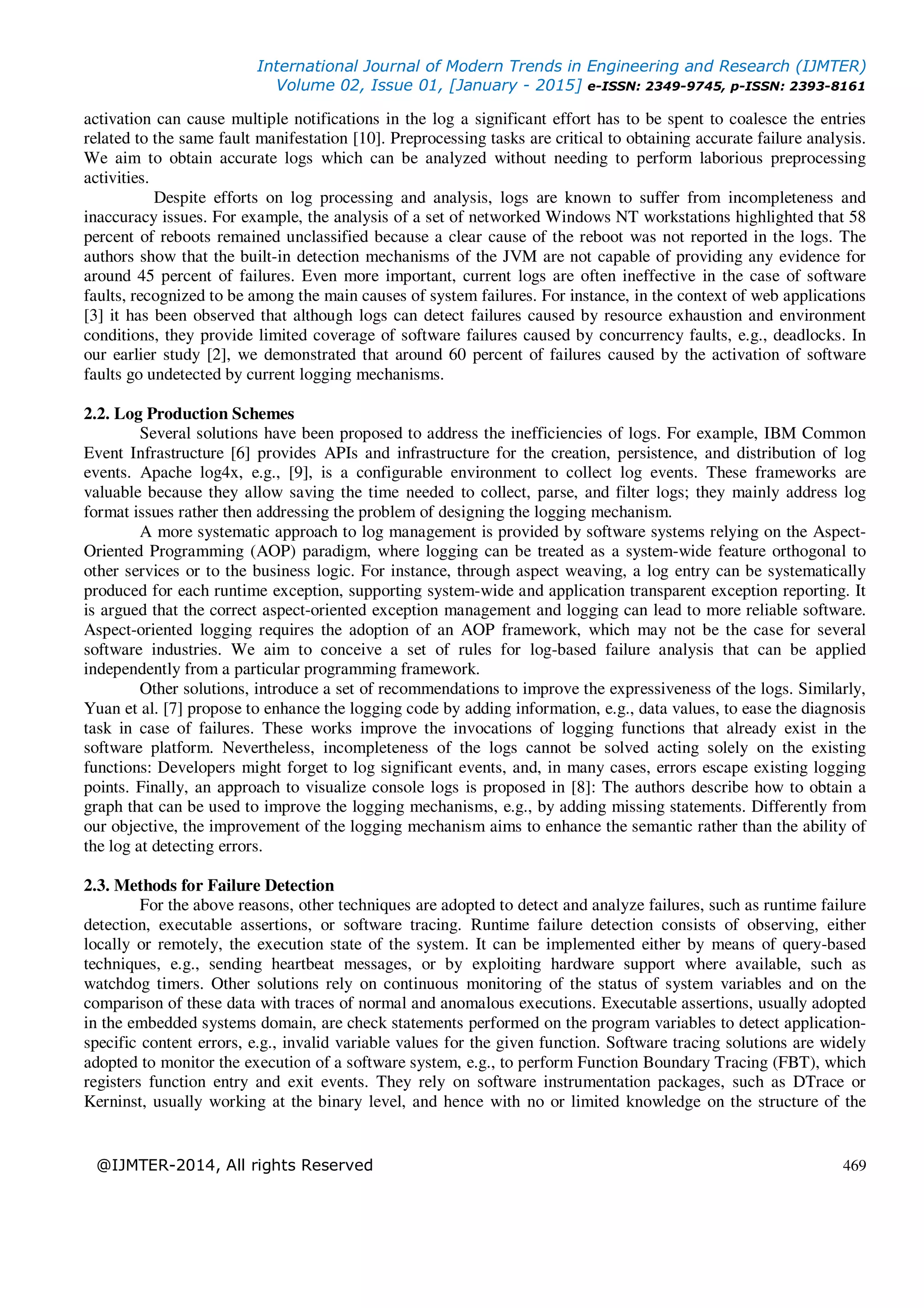 International Journal of Modern Trends in Engineering and Research (IJMTER)
Volume 02, Issue 01, [January - 2015] e-ISSN: 2349-9745, p-ISSN: 2393-8161
@IJMTER-2014, All rights Reserved 469
activation can cause multiple notifications in the log a significant effort has to be spent to coalesce the entries
related to the same fault manifestation [10]. Preprocessing tasks are critical to obtaining accurate failure analysis.
We aim to obtain accurate logs which can be analyzed without needing to perform laborious preprocessing
activities.
Despite efforts on log processing and analysis, logs are known to suffer from incompleteness and
inaccuracy issues. For example, the analysis of a set of networked Windows NT workstations highlighted that 58
percent of reboots remained unclassified because a clear cause of the reboot was not reported in the logs. The
authors show that the built-in detection mechanisms of the JVM are not capable of providing any evidence for
around 45 percent of failures. Even more important, current logs are often ineffective in the case of software
faults, recognized to be among the main causes of system failures. For instance, in the context of web applications
[3] it has been observed that although logs can detect failures caused by resource exhaustion and environment
conditions, they provide limited coverage of software failures caused by concurrency faults, e.g., deadlocks. In
our earlier study [2], we demonstrated that around 60 percent of failures caused by the activation of software
faults go undetected by current logging mechanisms.
2.2. Log Production Schemes
Several solutions have been proposed to address the inefficiencies of logs. For example, IBM Common
Event Infrastructure [6] provides APIs and infrastructure for the creation, persistence, and distribution of log
events. Apache log4x, e.g., [9], is a configurable environment to collect log events. These frameworks are
valuable because they allow saving the time needed to collect, parse, and filter logs; they mainly address log
format issues rather then addressing the problem of designing the logging mechanism.
A more systematic approach to log management is provided by software systems relying on the Aspect-
Oriented Programming (AOP) paradigm, where logging can be treated as a system-wide feature orthogonal to
other services or to the business logic. For instance, through aspect weaving, a log entry can be systematically
produced for each runtime exception, supporting system-wide and application transparent exception reporting. It
is argued that the correct aspect-oriented exception management and logging can lead to more reliable software.
Aspect-oriented logging requires the adoption of an AOP framework, which may not be the case for several
software industries. We aim to conceive a set of rules for log-based failure analysis that can be applied
independently from a particular programming framework.
Other solutions, introduce a set of recommendations to improve the expressiveness of the logs. Similarly,
Yuan et al. [7] propose to enhance the logging code by adding information, e.g., data values, to ease the diagnosis
task in case of failures. These works improve the invocations of logging functions that already exist in the
software platform. Nevertheless, incompleteness of the logs cannot be solved acting solely on the existing
functions: Developers might forget to log significant events, and, in many cases, errors escape existing logging
points. Finally, an approach to visualize console logs is proposed in [8]: The authors describe how to obtain a
graph that can be used to improve the logging mechanisms, e.g., by adding missing statements. Differently from
our objective, the improvement of the logging mechanism aims to enhance the semantic rather than the ability of
the log at detecting errors.
2.3. Methods for Failure Detection
For the above reasons, other techniques are adopted to detect and analyze failures, such as runtime failure
detection, executable assertions, or software tracing. Runtime failure detection consists of observing, either
locally or remotely, the execution state of the system. It can be implemented either by means of query-based
techniques, e.g., sending heartbeat messages, or by exploiting hardware support where available, such as
watchdog timers. Other solutions rely on continuous monitoring of the status of system variables and on the
comparison of these data with traces of normal and anomalous executions. Executable assertions, usually adopted
in the embedded systems domain, are check statements performed on the program variables to detect application-
specific content errors, e.g., invalid variable values for the given function. Software tracing solutions are widely
adopted to monitor the execution of a software system, e.g., to perform Function Boundary Tracing (FBT), which
registers function entry and exit events. They rely on software instrumentation packages, such as DTrace or
Kerninst, usually working at the binary level, and hence with no or limited knowledge on the structure of the
 