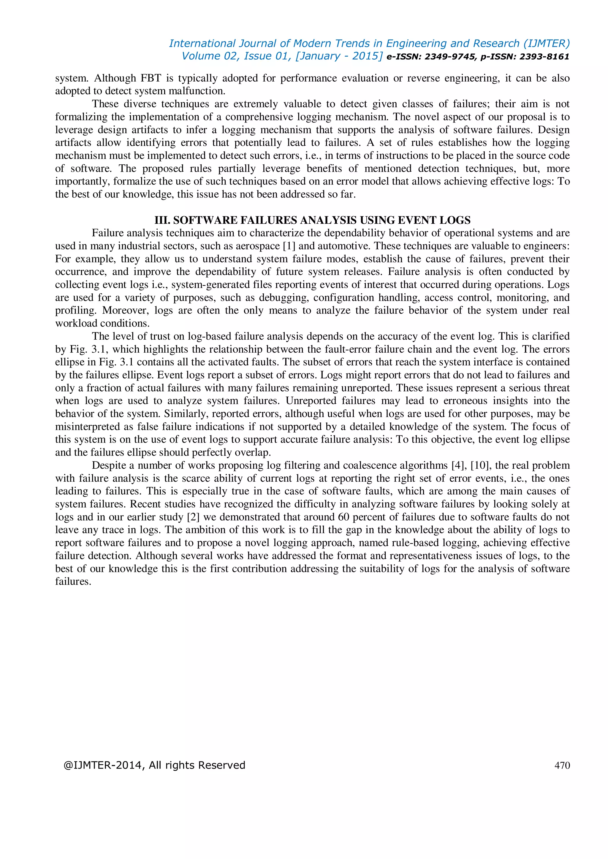 International Journal of Modern Trends in Engineering and Research (IJMTER)
Volume 02, Issue 01, [January - 2015] e-ISSN: 2349-9745, p-ISSN: 2393-8161
@IJMTER-2014, All rights Reserved 470
system. Although FBT is typically adopted for performance evaluation or reverse engineering, it can be also
adopted to detect system malfunction.
These diverse techniques are extremely valuable to detect given classes of failures; their aim is not
formalizing the implementation of a comprehensive logging mechanism. The novel aspect of our proposal is to
leverage design artifacts to infer a logging mechanism that supports the analysis of software failures. Design
artifacts allow identifying errors that potentially lead to failures. A set of rules establishes how the logging
mechanism must be implemented to detect such errors, i.e., in terms of instructions to be placed in the source code
of software. The proposed rules partially leverage benefits of mentioned detection techniques, but, more
importantly, formalize the use of such techniques based on an error model that allows achieving effective logs: To
the best of our knowledge, this issue has not been addressed so far.
III. SOFTWARE FAILURES ANALYSIS USING EVENT LOGS
Failure analysis techniques aim to characterize the dependability behavior of operational systems and are
used in many industrial sectors, such as aerospace [1] and automotive. These techniques are valuable to engineers:
For example, they allow us to understand system failure modes, establish the cause of failures, prevent their
occurrence, and improve the dependability of future system releases. Failure analysis is often conducted by
collecting event logs i.e., system-generated files reporting events of interest that occurred during operations. Logs
are used for a variety of purposes, such as debugging, configuration handling, access control, monitoring, and
profiling. Moreover, logs are often the only means to analyze the failure behavior of the system under real
workload conditions.
The level of trust on log-based failure analysis depends on the accuracy of the event log. This is clarified
by Fig. 3.1, which highlights the relationship between the fault-error failure chain and the event log. The errors
ellipse in Fig. 3.1 contains all the activated faults. The subset of errors that reach the system interface is contained
by the failures ellipse. Event logs report a subset of errors. Logs might report errors that do not lead to failures and
only a fraction of actual failures with many failures remaining unreported. These issues represent a serious threat
when logs are used to analyze system failures. Unreported failures may lead to erroneous insights into the
behavior of the system. Similarly, reported errors, although useful when logs are used for other purposes, may be
misinterpreted as false failure indications if not supported by a detailed knowledge of the system. The focus of
this system is on the use of event logs to support accurate failure analysis: To this objective, the event log ellipse
and the failures ellipse should perfectly overlap.
Despite a number of works proposing log filtering and coalescence algorithms [4], [10], the real problem
with failure analysis is the scarce ability of current logs at reporting the right set of error events, i.e., the ones
leading to failures. This is especially true in the case of software faults, which are among the main causes of
system failures. Recent studies have recognized the difficulty in analyzing software failures by looking solely at
logs and in our earlier study [2] we demonstrated that around 60 percent of failures due to software faults do not
leave any trace in logs. The ambition of this work is to fill the gap in the knowledge about the ability of logs to
report software failures and to propose a novel logging approach, named rule-based logging, achieving effective
failure detection. Although several works have addressed the format and representativeness issues of logs, to the
best of our knowledge this is the first contribution addressing the suitability of logs for the analysis of software
failures.
 