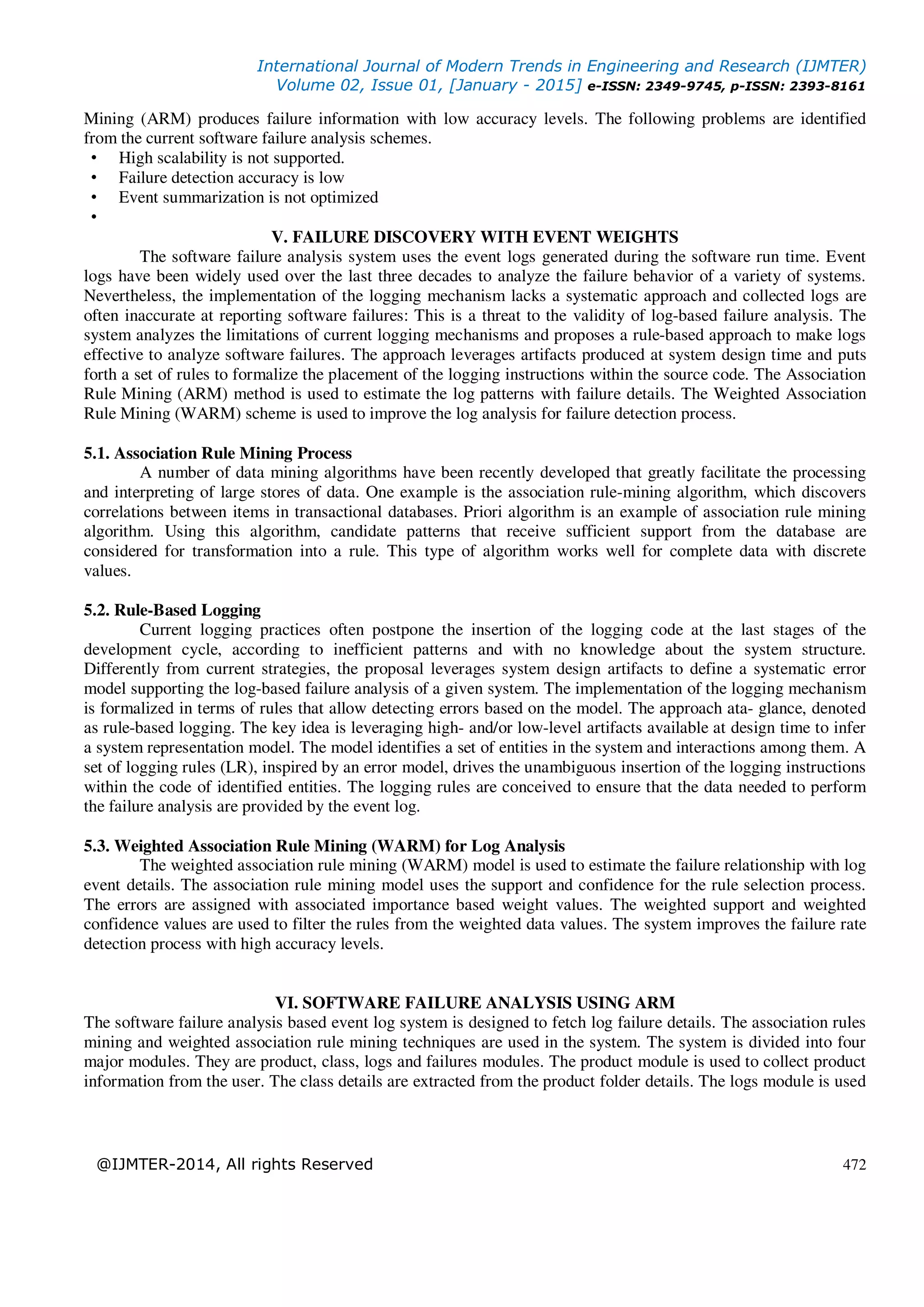 International Journal of Modern Trends in Engineering and Research (IJMTER)
Volume 02, Issue 01, [January - 2015] e-ISSN: 2349-9745, p-ISSN: 2393-8161
@IJMTER-2014, All rights Reserved 472
Mining (ARM) produces failure information with low accuracy levels. The following problems are identified
from the current software failure analysis schemes.
• High scalability is not supported.
• Failure detection accuracy is low
• Event summarization is not optimized
•
V. FAILURE DISCOVERY WITH EVENT WEIGHTS
The software failure analysis system uses the event logs generated during the software run time. Event
logs have been widely used over the last three decades to analyze the failure behavior of a variety of systems.
Nevertheless, the implementation of the logging mechanism lacks a systematic approach and collected logs are
often inaccurate at reporting software failures: This is a threat to the validity of log-based failure analysis. The
system analyzes the limitations of current logging mechanisms and proposes a rule-based approach to make logs
effective to analyze software failures. The approach leverages artifacts produced at system design time and puts
forth a set of rules to formalize the placement of the logging instructions within the source code. The Association
Rule Mining (ARM) method is used to estimate the log patterns with failure details. The Weighted Association
Rule Mining (WARM) scheme is used to improve the log analysis for failure detection process.
5.1. Association Rule Mining Process
A number of data mining algorithms have been recently developed that greatly facilitate the processing
and interpreting of large stores of data. One example is the association rule-mining algorithm, which discovers
correlations between items in transactional databases. Priori algorithm is an example of association rule mining
algorithm. Using this algorithm, candidate patterns that receive sufficient support from the database are
considered for transformation into a rule. This type of algorithm works well for complete data with discrete
values.
5.2. Rule-Based Logging
Current logging practices often postpone the insertion of the logging code at the last stages of the
development cycle, according to inefficient patterns and with no knowledge about the system structure.
Differently from current strategies, the proposal leverages system design artifacts to define a systematic error
model supporting the log-based failure analysis of a given system. The implementation of the logging mechanism
is formalized in terms of rules that allow detecting errors based on the model. The approach ata- glance, denoted
as rule-based logging. The key idea is leveraging high- and/or low-level artifacts available at design time to infer
a system representation model. The model identifies a set of entities in the system and interactions among them. A
set of logging rules (LR), inspired by an error model, drives the unambiguous insertion of the logging instructions
within the code of identified entities. The logging rules are conceived to ensure that the data needed to perform
the failure analysis are provided by the event log.
5.3. Weighted Association Rule Mining (WARM) for Log Analysis
The weighted association rule mining (WARM) model is used to estimate the failure relationship with log
event details. The association rule mining model uses the support and confidence for the rule selection process.
The errors are assigned with associated importance based weight values. The weighted support and weighted
confidence values are used to filter the rules from the weighted data values. The system improves the failure rate
detection process with high accuracy levels.
VI. SOFTWARE FAILURE ANALYSIS USING ARM
The software failure analysis based event log system is designed to fetch log failure details. The association rules
mining and weighted association rule mining techniques are used in the system. The system is divided into four
major modules. They are product, class, logs and failures modules. The product module is used to collect product
information from the user. The class details are extracted from the product folder details. The logs module is used
 