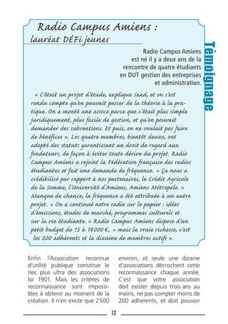 12
Enﬁn l’Association reconnue
d’utilité publique constitue le
nec plus ultra des associations
loi 1901. Mais les critères de
reconnaissance sont impossi-
bles à obtenir au moment de la
création. Il n’en existe que 2500
environ, et seule une dizaine
d’associations décrochent cette
reconnaissance chaque année.
C’est que votre association
doit exister depuis trois ans au
moins, ne pas compter moins de
200 adhérents, et doit pouvoir
Radio Campus Amiens :
lauréat DÉFi jeunes
Radio Campus Amiens
est né il y a deux ans de la
rencontre de quatre étudiants
en DUT gestion des entreprises
et administration.
« C’était un projet d’étude, explique Saad, et on s’est
rendu compte qu’on pouvait passer de la théorie à la pra-
tique. On a monté une assoce parce que c’était plus simple
juridiquement, plus facile de gestion, et qu’on pouvait
demander des subventions. Et puis, on ne voulait pas faire
de bénéfices ». Les quatre membres, bientôt douze, ont
adopté des statuts garantissant un droit de regard aux
fondateurs, de façon à éviter toute dérive du projet. Radio
Campus Amiens a rejoint la Fédération française des radios
étudiantes et fait une demande de fréquence. « Ça nous a
crédibilisé par rapport à nos partenaires, le Crédit Agricole
de la Somme, l’Université d’Amiens, Amiens Métropole. »
Manque de chance, la fréquence a été attribuée à un autre
projet. « On a continué notre radio sur le papier : idées
d’émissions, études de marché, programmes culturels et
sur la vie étudiante. » Radio Campus Amiens dispose d’un
petit budget de 15 à 18000 , « mais la vraie richesse, c’est
les 200 adhérents et la dizaine de membres actifs ».
Témoignage
 