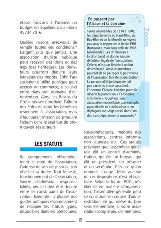 13
établir trois ans à l’avance, un
budget en équilibre d’au moins
45734,70 €.
Quelles raisons avez-vous de
remplir toutes ces conditions?
L’argent plus que jamais. Une
association d’utilité publique
peut recevoir des dons et des
legs (des héritages). Les dona-
teurs pourront déduire leurs
largesses des impôts. Enﬁn l’as-
sociation d’utilité publique peut
exercer un commerce, si celui-ci
entre dans son domaine d’in-
tervention. Ainsi, les Restos du
Cœur peuvent produire l’album
des Enfoirés, dont les bénéﬁces
reviennent à l’association, mais
il leur serait interdit de produire
l’album dans le seul but de pro-
mouvoir ses auteurs.
LES STATUTS
Ils comprennent obligatoire-
ment le nom de l’association,
l’adresse de son siège social, son
objet et sa durée. Tout le reste,
fonctionnement de l’association,
liberté d’adhésion, responsa-
bilités, peut et doit être discuté
entre les constituants de l’asso-
ciation. Exemple : la plupart des
guides pratiques recommandent
de recopier les statuts types,
disponibles dans les préfectures,
sous-préfectures, maisons des
associations, centres informa-
tion jeunesse etc. Ces statuts
prévoient que l’assemblée géné-
rale élit un conseil d’adminis-
tration, qui élit un bureau, qui
élit un président, un trésorier
et un secrétaire. C’est ce qu’on
nomme l’usage. Mais aucune
de ces dispositions n’est obliga-
toire. Selon la loi de 1901, très
libérale en matière d’organisa-
tion, l’assemblée générale peut
se constituer en conseil d’admi-
nistration, ce qui relève du bon
sens élémentaire, si votre asso-
ciation compte peu de membres.
En passant par
l’Alsace et la Lorraine
Terres allemandes de 1870 à 1918,
les départements du Haut-Rhin, du
Bas-Rhin et de la Moselle ne vivent
pas sous le régime de la loi de 1901
(française), mais sous celle de 1908
(allemande). Les différences?
Le droit local ne donne aucune
déﬁnition légale de l’association.
Celle-ci n’est pas limitée à un but
désintéressé. Ainsi les membres
peuvent-ils se partager le patrimoine
de l’association lors de sa dissolution.
La personnalité juridique ne fait
pas partie du statut associatif.
En somme l’Alsace-Lorraine pourrait
devenir le paradis de « l’économie
informelle ». Question : une
association marseillaise, par exemple,
pourrait-elle se « délocaliser », en
déplaçant son siège social dans l’un
des trois départements concernés?
Zoom
 