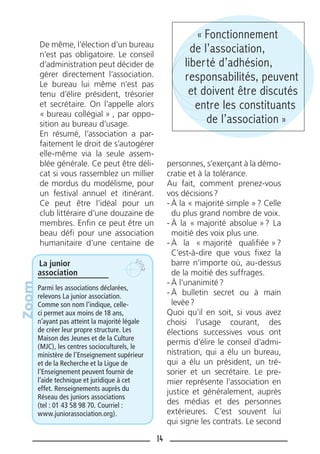 14
De même, l’élection d’un bureau
n’est pas obligatoire. Le conseil
d’administration peut décider de
gérer directement l’association.
Le bureau lui même n’est pas
tenu d’élire président, trésorier
et secrétaire. On l’appelle alors
« bureau collégial » , par oppo-
sition au bureau d’usage.
En résumé, l’association a par-
faitement le droit de s’autogérer
elle-même via la seule assem-
blée générale. Ce peut être déli-
cat si vous rassemblez un millier
de mordus du modélisme, pour
un festival annuel et itinérant.
Ce peut être l’idéal pour un
club littéraire d’une douzaine de
membres. Enﬁn ce peut être un
beau déﬁ pour une association
humanitaire d’une centaine de
personnes, s’exerçant à la démo-
cratie et à la tolérance.
Au fait, comment prenez-vous
vos décisions?
- À la « majorité simple »? Celle
du plus grand nombre de voix.
- À la « majorité absolue »? La
moitié des voix plus une.
- À la « majorité qualiﬁée »?
C’est-à-dire que vous ﬁxez la
barre n’importe où, au-dessus
de la moitié des suffrages.
- À l’unanimité?
- À bulletin secret ou à main
levée?
Quoi qu’il en soit, si vous avez
choisi l’usage courant, des
élections successives vous ont
permis d’élire le conseil d’admi-
nistration, qui a élu un bureau,
qui a élu un président, un tré-
sorier et un secrétaire. Le pre-
mier représente l’association en
justice et généralement, auprès
des médias et des personnes
extérieures. C’est souvent lui
qui signe les contrats. Le second
La junior
association
Parmi les associations déclarées,
relevons La junior association.
Comme son nom l’indique, celle-
ci permet aux moins de 18 ans,
n’ayant pas atteint la majorité légale
de créer leur propre structure. Les
Maison des Jeunes et de la Culture
(MJC), les centres socioculturels, le
ministère de l’Enseignement supérieur
et de la Recherche et la Ligue de
l’Enseignement peuvent fournir de
l’aide technique et juridique à cet
effet. Renseignements auprès du
Réseau des juniors associations
(tel : 01 43 58 98 70. Courriel :
www.juniorassociation.org).
Zoom « Fonctionnement
de l’association,
liberté d’adhésion,
responsabilités, peuvent
et doivent être discutés
entre les constituants
de l’association »
 