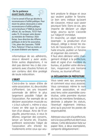 17
informatique de ses adhérents,
ceux-ci doivent y avoir accès.
Entre autres dispositions, il ne
doit pas donner lieu à des croi-
sements avec d’autres ﬁchiers et
son contenu doit être protégé
de toute indiscrétion.
L’OBJET
C’est-à-dire la raison d’être de
votre association. Ici, deux écoles
s’affrontent. Les uns trouvent
commode de déﬁnir le plus
largement possible l’objet de
l’association. Par exemple de se
déclarer association musicale ou
« à but culturel », même si vous
n’avez en tête que la produc-
tion d’un disque. Ainsi de ﬁl en
aiguille, pourrez-vous, si vous le
désirez, organiser des concerts,
lancer un fanzine etc. D’autres
préfèrent restreindre l’objet de
l’association aﬁn d’éviter les
tiraillements entre ceux qui veu-
lent produire le disque et ceux
qui veulent publier le fanzine.
Le bon sens indique qu’avant
de s’associer, mieux vaut savoir
pourquoi faire. Dans ce cas, peu
importe de déclarer un objet
large, pourvu qu’on s’accorde
sur l’objectif immédiat.
En revanche, un objet restreint
(exemple : la production d’un
disque), oblige à réviser les sta-
tuts de l’association, si l’on sou-
haite ensuite, publier un fanzine
et organiser des concerts.
Il faut alors déclarer votre chan-
gement d’objet à la préfecture,
daté et signé d’un membre du
bureau, et publier votre déclara-
tion, moyennant une trentaine
d’euros, au Journal ofﬁciel.
LA DÉCLARATION EN PRÉFECTURE
Vous savez avec qui, pourquoi,
et comment vous vous associez.
Vous connaissez même le nom
de votre association, et vous
avez tenu votre assemblée cons-
titutive, cette première réunion
de tous les membres fondateurs,
destinée à adopter les statuts,
l’éventuel règlement intérieur,
ainsi qu’à pourvoir les postes de
responsabilité.
Adressez-vous soit à la préfecture,
soit à la sous-préfecture dont vous
relevez. Cette déclaration faite sur
papier libre, à deux exemplaires,
comporte obligatoirement :
De la patience
avant toute chose
C’est le conseil d’État qui décrète la
reconnaissance d’utilité publique. Pour
réunir les pièces nécessaires à votre
reconnaissance d’utilité publique,
voir la brochure n°1068 du Journal
ofﬁciel, 26, rue Desaix, 75727 Paris
cedex 15. Et envoyer votre dossier
au ministère de l’Intérieur. DGA-
Datap. Sous-direction des Affaires
politiques et de la Vie associative,
1 bis, place des Saussaies. 75008
Paris. Patience! Il faut au moins un
an avant d’obtenir une réponse.
Conseil
 