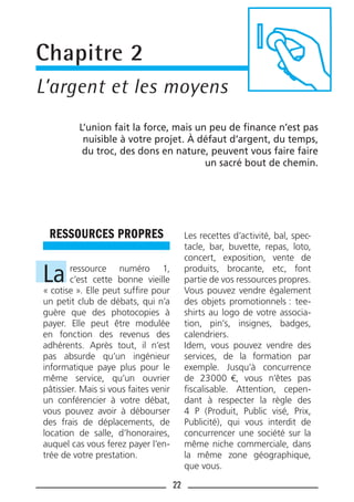 22
RESSOURCES PROPRES
La ressource numéro 1,
c’est cette bonne vieille
« cotise ». Elle peut sufﬁre pour
un petit club de débats, qui n’a
guère que des photocopies à
payer. Elle peut être modulée
en fonction des revenus des
adhérents. Après tout, il n’est
pas absurde qu’un ingénieur
informatique paye plus pour le
même service, qu’un ouvrier
pâtissier. Mais si vous faites venir
un conférencier à votre débat,
vous pouvez avoir à débourser
des frais de déplacements, de
location de salle, d’honoraires,
auquel cas vous ferez payer l’en-
trée de votre prestation.
Les recettes d’activité, bal, spec-
tacle, bar, buvette, repas, loto,
concert, exposition, vente de
produits, brocante, etc, font
partie de vos ressources propres.
Vous pouvez vendre également
des objets promotionnels : tee-
shirts au logo de votre associa-
tion, pin’s, insignes, badges,
calendriers.
Idem, vous pouvez vendre des
services, de la formation par
exemple. Jusqu’à concurrence
de 23000 €, vous n’êtes pas
ﬁscalisable. Attention, cepen-
dant à respecter la règle des
4 P (Produit, Public visé, Prix,
Publicité), qui vous interdit de
concurrencer une société sur la
même niche commerciale, dans
la même zone géographique,
que vous.
Chapitre 2
L’argent et les moyens
L’union fait la force, mais un peu de ﬁnance n’est pas
nuisible à votre projet. À défaut d’argent, du temps,
du troc, des dons en nature, peuvent vous faire faire
un sacré bout de chemin.
 