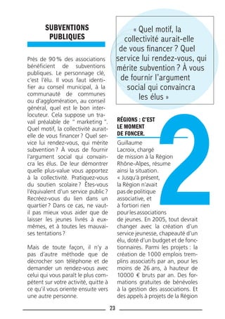 23
SUBVENTIONS
PUBLIQUES
Près de 90% des associations
bénéﬁcient de subventions
publiques. Le personnage clé,
c’est l’élu. Il vous faut identi-
ﬁer au conseil municipal, à la
communauté de communes
ou d’agglomération, au conseil
général, quel est le bon inter-
locuteur. Cela suppose un tra-
vail préalable de “ marketing ”.
Quel motif, la collectivité aurait-
elle de vous ﬁnancer? Quel ser-
vice lui rendez-vous, qui mérite
subvention? À vous de fournir
l’argument social qui convain-
cra les élus. De leur démontrer
quelle plus-value vous apportez
à la collectivité. Pratiquez-vous
du soutien scolaire? Êtes-vous
l’équivalent d’un service public?
Recréez-vous du lien dans un
quartier? Dans ce cas, ne vaut-
il pas mieux vous aider que de
laisser les jeunes livrés à eux-
mêmes, et à toutes les mauvai-
ses tentations?
Mais de toute façon, il n’y a
pas d’autre méthode que de
décrocher son téléphone et de
demander un rendez-vous avec
celui qui vous paraît le plus com-
pétent sur votre activité, quitte à
ce qu’il vous oriente ensuite vers
une autre personne.
RÉGIONS : C’EST
LE MOMENT
DE FONCER.
Guillaume
Lacroix, chargé
de mission à la Région
Rhône-Alpes, résume
ainsi la situation.
« Jusqu’à présent,
la Région n’avait
pas de politique
associative, et
à fortiori rien
pourlesassociations
de jeunes. En 2005, tout devrait
changer avec la création d’un
service jeunesse, chapeauté d’un
élu, doté d’un budget et de fonc-
tionnaires. Parmi les projets : la
création de 1000 emplois trem-
plins associatifs par an, pour les
moins de 26 ans, à hauteur de
10000 € bruts par an. Des for-
mations gratuites de bénévoles
à la gestion des associations. Et
des appels à projets de la Région
« Quel motif, la
collectivité aurait-elle
de vous financer ? Quel
service lui rendez-vous, qui
mérite subvention ? À vous
de fournir l’argument
social qui convaincra
les élus »
 