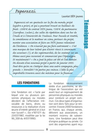31
LES FONDATIONS
Une fondation est « l’acte par
lequel une ou plusieurs per-
sonnes physiques ou morales
décident de l’affectation irré-
vocable de biens, droits ou
ressources à la réalisation d’une
œuvre d’intérêt général et à but
non lucratif »; (loi n°87-571 du
23/07/1987, modiﬁée par la loi
90_559 du 4/07/1990).
La fondation nécessairement
dotée d’un patrimoine, se dis-
tingue de l’association qui est
avant tout un regroupement de
personnes physiques ou morales
pour conduire un projet com-
mun. Ces deux types d’organisa-
tion sont donc faits pour se ren-
contrer. Il existe 2000 fondations
en France, qui, chaque année,
délivrent aux associations, un
montant inconnu de subven-
tions. Une fondation peut être
d’origine publique ou privée. Ce
sont des organismes ayant reçu
Paparazzi.
Lauréat DÉFi jeunes
Paparazzi est un spectacle sur la fin du monde, projet
lugubre a priori, et qui a pourtant trouvé ses bailleurs de
fonds : 2000 de contrat DÉFi jeune, 1500 de partenaires
(Carrefour, Leclerc), des salles de répétition dans un bar de
l’Aude et à l’Université de Toulouse. Pour Pascale et Mattéi,
la comédienne et le metteur en scène, porteurs du projet,
monter une association et faire un DÉFi jeunes relevaient
de l’évidence. « On n’aurait pas pu faire autrement ». C’est
une marque de leur talent que d’avoir réussi à convaincre
des assureurs (!), et des supermarchés, de les soutenir sur un
thème aussi peu rassurant et commercial que l’Apocalypse.
Et maintenant? « On a joué la pièce cet été et l’an dernier.
On discute d’un nouveau projet à partir de janvier 2005.
Peut-être qu’on va s’intégrer dans une autre compagnie, plus
grande. » Moralité? Ne partez pas vaincu. L’idée la plus
improbable trouvera aussi des mécènes pour la financer.
Témoignage
 