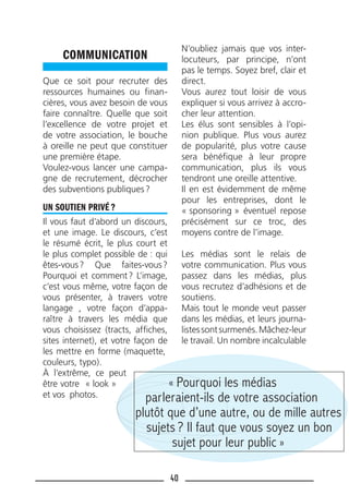 40
COMMUNICATION
Que ce soit pour recruter des
ressources humaines ou ﬁnan-
cières, vous avez besoin de vous
faire connaître. Quelle que soit
l’excellence de votre projet et
de votre association, le bouche
à oreille ne peut que constituer
une première étape.
Voulez-vous lancer une campa-
gne de recrutement, décrocher
des subventions publiques?
UN SOUTIEN PRIVÉ ?
Il vous faut d’abord un discours,
et une image. Le discours, c’est
le résumé écrit, le plus court et
le plus complet possible de : qui
êtes-vous? Que faites-vous?
Pourquoi et comment? L’image,
c’est vous même, votre façon de
vous présenter, à travers votre
langage , votre façon d’appa-
raître à travers les média que
vous choisissez (tracts, afﬁches,
sites internet), et votre façon de
les mettre en forme (maquette,
couleurs, typo).
À l’extrême, ce peut
être votre « look »
et vos photos.
N’oubliez jamais que vos inter-
locuteurs, par principe, n’ont
pas le temps. Soyez bref, clair et
direct.
Vous aurez tout loisir de vous
expliquer si vous arrivez à accro-
cher leur attention.
Les élus sont sensibles à l’opi-
nion publique. Plus vous aurez
de popularité, plus votre cause
sera bénéﬁque à leur propre
communication, plus ils vous
tendront une oreille attentive.
Il en est évidemment de même
pour les entreprises, dont le
« sponsoring » éventuel repose
précisément sur ce troc, des
moyens contre de l’image.
Les médias sont le relais de
votre communication. Plus vous
passez dans les médias, plus
vous recrutez d’adhésions et de
soutiens.
Mais tout le monde veut passer
dans les médias, et leurs journa-
listessontsurmenés.Mâchez-leur
le travail. Un nombre incalculable
« Pourquoi les médias
parleraient-ils de votre association
plutôt que d’une autre, ou de mille autres
sujets ? Il faut que vous soyez un bon
sujet pour leur public »
 