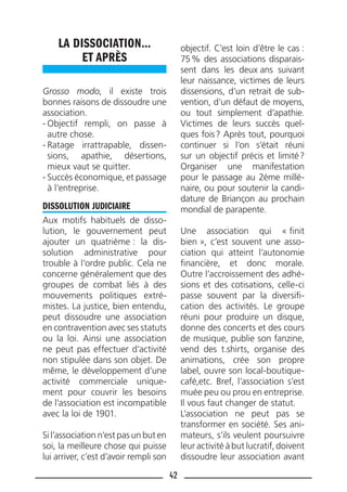 42
LA DISSOCIATION…
ET APRÈS
Grosso modo, il existe trois
bonnes raisons de dissoudre une
association.
- Objectif rempli, on passe à
autre chose.
- Ratage irrattrapable, dissen-
sions, apathie, désertions,
mieux vaut se quitter.
- Succès économique, et passage
à l’entreprise.
DISSOLUTION JUDICIAIRE
Aux motifs habituels de disso-
lution, le gouvernement peut
ajouter un quatrième : la dis-
solution administrative pour
trouble à l’ordre public. Cela ne
concerne généralement que des
groupes de combat liés à des
mouvements politiques extré-
mistes. La justice, bien entendu,
peut dissoudre une association
en contravention avec ses statuts
ou la loi. Ainsi une association
ne peut pas effectuer d’activité
non stipulée dans son objet. De
même, le développement d’une
activité commerciale unique-
ment pour couvrir les besoins
de l’association est incompatible
avec la loi de 1901.
Si l’association n’est pas un but en
soi, la meilleure chose qui puisse
lui arriver, c’est d’avoir rempli son
objectif. C’est loin d’être le cas :
75% des associations disparais-
sent dans les deux ans suivant
leur naissance, victimes de leurs
dissensions, d’un retrait de sub-
vention, d’un défaut de moyens,
ou tout simplement d’apathie.
Victimes de leurs succès quel-
ques fois? Après tout, pourquoi
continuer si l’on s’était réuni
sur un objectif précis et limité?
Organiser une manifestation
pour le passage au 2éme millé-
naire, ou pour soutenir la candi-
dature de Briançon au prochain
mondial de parapente.
Une association qui « ﬁnit
bien », c’est souvent une asso-
ciation qui atteint l’autonomie
ﬁnancière, et donc morale.
Outre l’accroissement des adhé-
sions et des cotisations, celle-ci
passe souvent par la diversiﬁ-
cation des activités. Le groupe
réuni pour produire un disque,
donne des concerts et des cours
de musique, publie son fanzine,
vend des t.shirts, organise des
animations, crée son propre
label, ouvre son local-boutique-
café,etc. Bref, l’association s’est
muée peu ou prou en entreprise.
Il vous faut changer de statut.
L’association ne peut pas se
transformer en société. Ses ani-
mateurs, s’ils veulent poursuivre
leur activité à but lucratif, doivent
dissoudre leur association avant
 