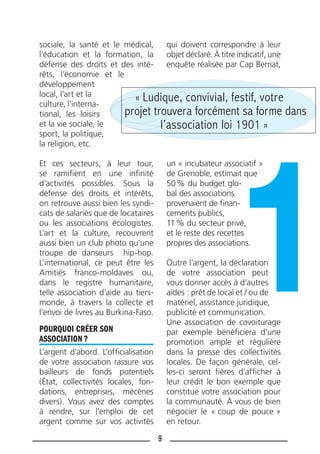 9
sociale, la santé et le médical,
l’éducation et la formation, la
défense des droits et des inté-
rêts, l’économie et le
développement
local, l’art et la
culture, l’interna-
tional, les loisirs
et la vie sociale, le
sport, la politique,
la religion, etc.
Et ces secteurs, à leur tour,
se ramiﬁent en une inﬁnité
d’activités possibles. Sous la
défense des droits et intérêts,
on retrouve aussi bien les syndi-
cats de salariés que de locataires
ou les associations écologistes.
L’art et la culture, recouvrent
aussi bien un club photo qu’une
troupe de danseurs hip-hop.
L’international, ce peut être les
Amitiés franco-moldaves ou,
dans le registre humanitaire,
telle association d’aide au tiers-
monde, à travers la collecte et
l’envoi de livres au Burkina-Faso.
POURQUOI CRÉER SON
ASSOCIATION ?
L’argent d’abord. L’ofﬁcialisation
de votre association rassure vos
bailleurs de fonds potentiels
(État, collectivités locales, fon-
dations, entreprises, mécènes
divers). Vous avez des comptes
à rendre, sur l’emploi de cet
argent comme sur vos activités
qui doivent correspondre à leur
objet déclaré. À titre indicatif, une
enquête réalisée par Cap Berriat,
un « incubateur associatif »
de Grenoble, estimait que
50% du budget glo-
bal des associations
provenaient de ﬁnan-
cements publics,
11% du secteur privé,
et le reste des recettes
propres des associations.
Outre l’argent, la déclaration
de votre association peut
vous donner accès à d’autres
aides : prêt de local et / ou de
matériel, assistance juridique,
publicité et communication.
Une association de covoiturage
par exemple bénéﬁciera d’une
promotion ample et régulière
dans la presse des collectivités
locales. De façon générale, cel-
les-ci seront ﬁères d’afﬁcher à
leur crédit le bon exemple que
constitue votre association pour
la communauté. À vous de bien
négocier le « coup de pouce »
en retour.
« Ludique, convivial, festif, votre
projet trouvera forcément sa forme dans
l’association loi 1901 »
 