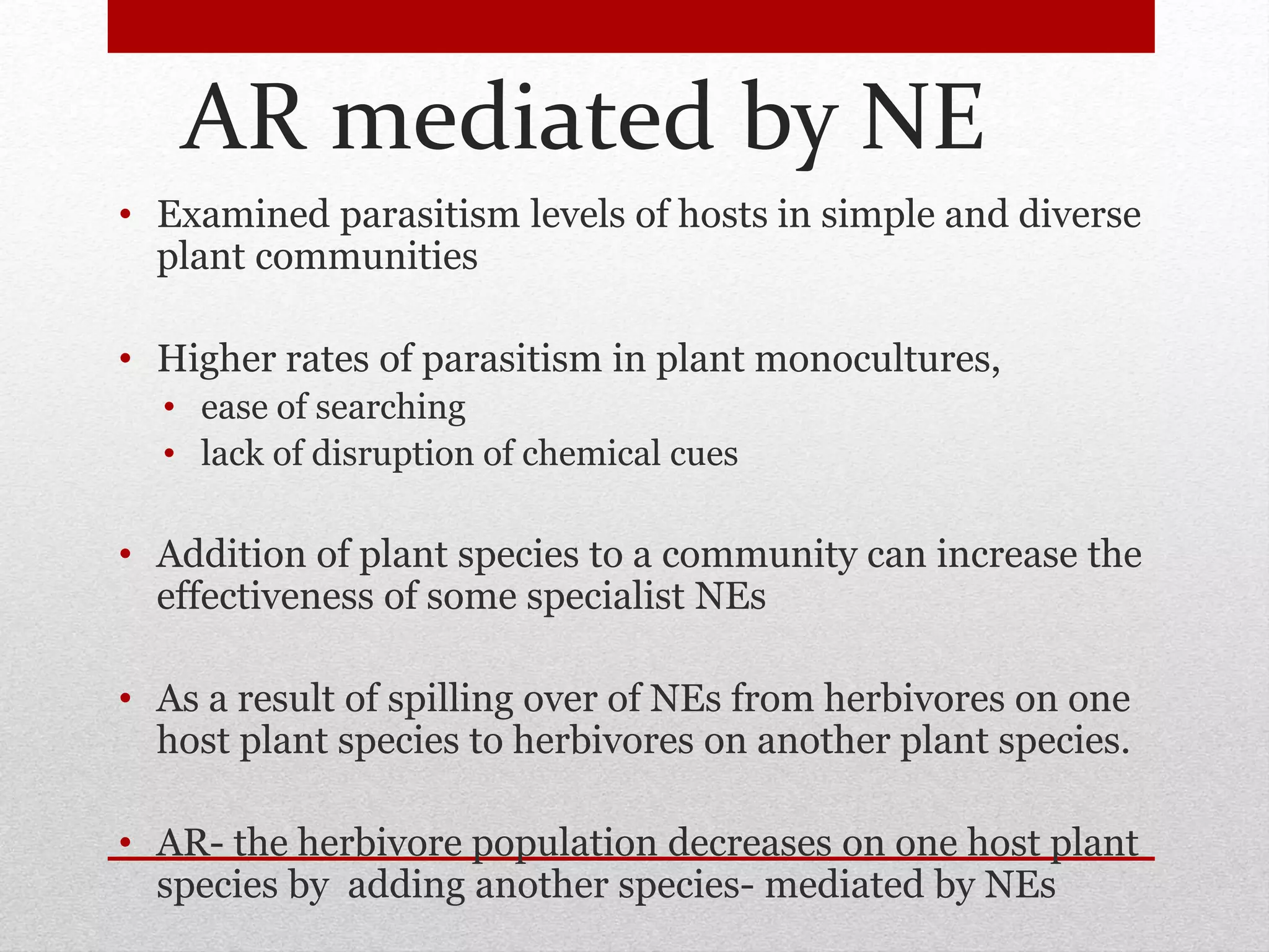 AR mediated by NE
• Examined parasitism levels of hosts in simple and diverse
plant communities
• Higher rates of parasitism in plant monocultures,
• ease of searching
• lack of disruption of chemical cues
• Addition of plant species to a community can increase the
effectiveness of some specialist NEs
• As a result of spilling over of NEs from herbivores on one
host plant species to herbivores on another plant species.
• AR- the herbivore population decreases on one host plant
species by adding another species- mediated by NEs
 