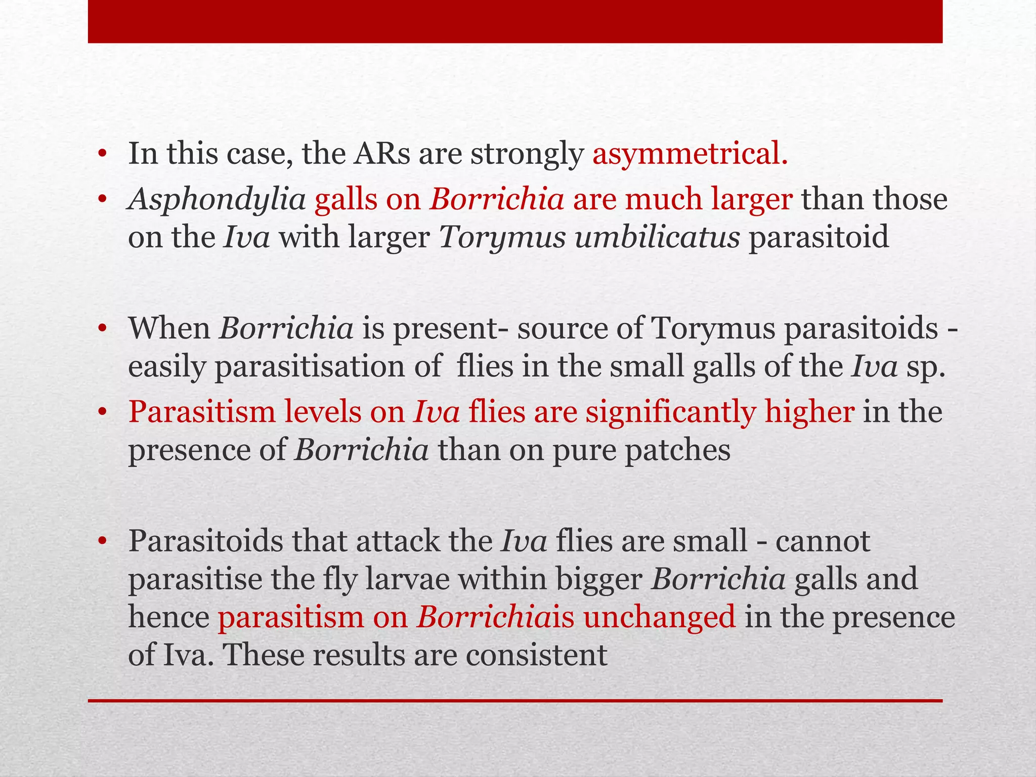 • In this case, the ARs are strongly asymmetrical.
• Asphondylia galls on Borrichia are much larger than those
on the Iva with larger Torymus umbilicatus parasitoid
• When Borrichia is present- source of Torymus parasitoids -
easily parasitisation of flies in the small galls of the Iva sp.
• Parasitism levels on Iva flies are significantly higher in the
presence of Borrichia than on pure patches
• Parasitoids that attack the Iva flies are small - cannot
parasitise the fly larvae within bigger Borrichia galls and
hence parasitism on Borrichiais unchanged in the presence
of Iva. These results are consistent
 