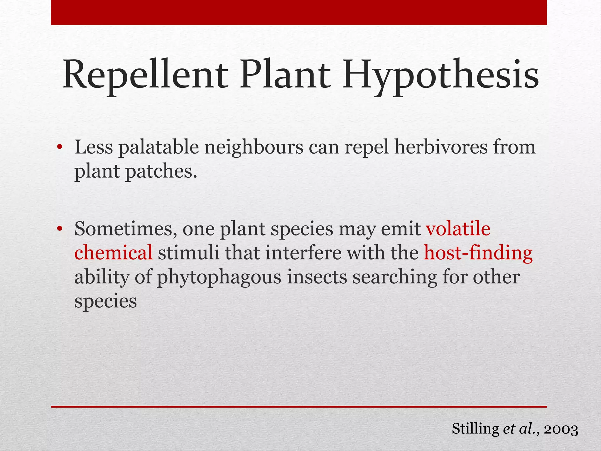 Repellent Plant Hypothesis
• Less palatable neighbours can repel herbivores from
plant patches.
• Sometimes, one plant species may emit volatile
chemical stimuli that interfere with the host-finding
ability of phytophagous insects searching for other
species
Stilling et al., 2003
 