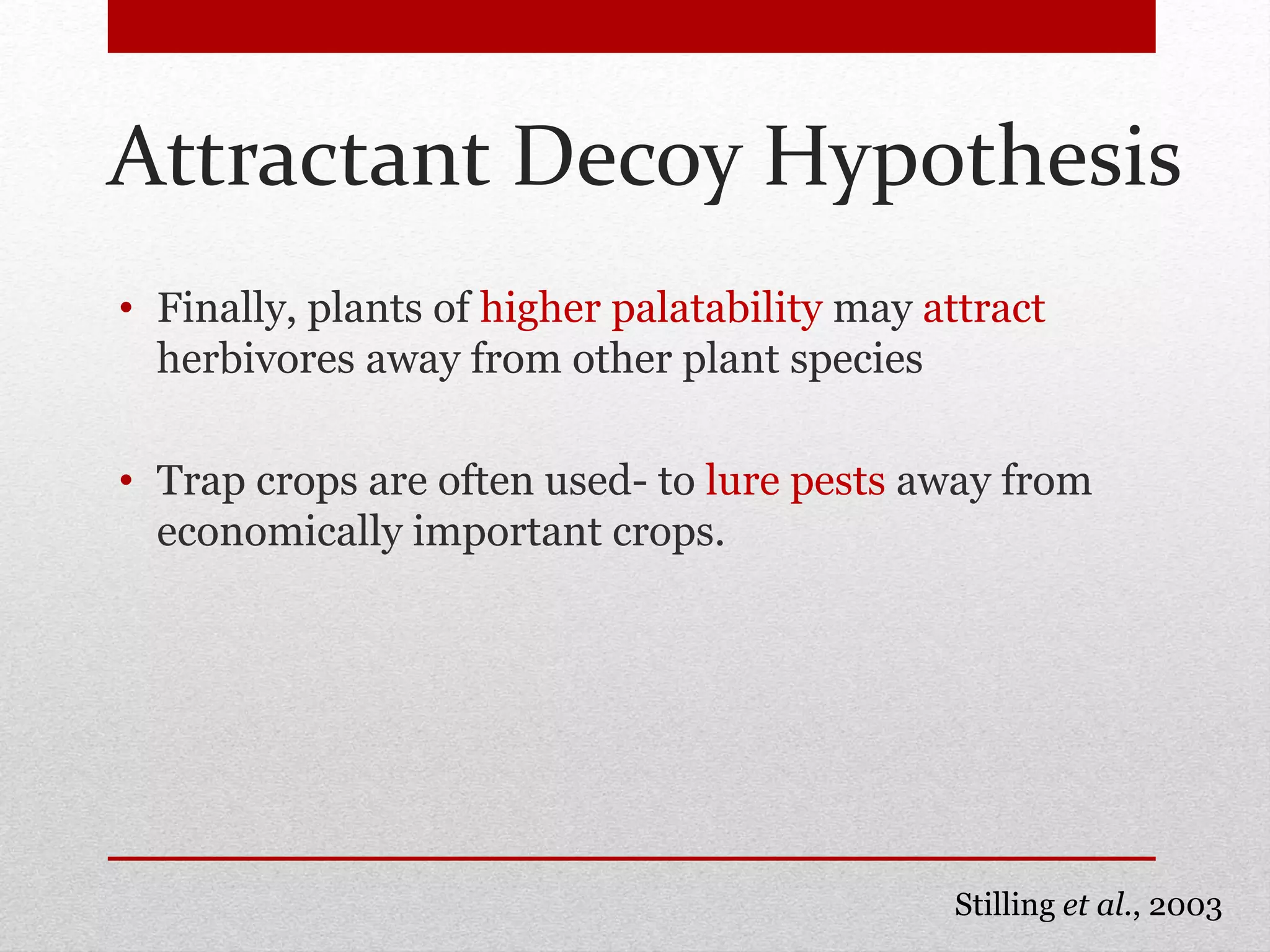 Attractant Decoy Hypothesis
• Finally, plants of higher palatability may attract
herbivores away from other plant species
• Trap crops are often used- to lure pests away from
economically important crops.
Stilling et al., 2003
 