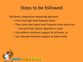 Steps to be followedTop-down, progressive deepening approach First mine high-level frequent items Then mine their lower level frequent items and so on At each level, Apriori algorithm is used Use uniform minimum support for all levels, or Use reduced minimum support at lower levels 