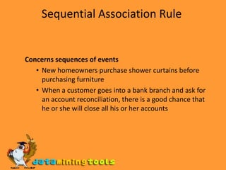 Sequential Association Rule Concerns sequences of events New homeowners purchase shower curtains before purchasing furniture When a customer goes into a bank branch and ask for an account reconciliation, there is a good chance that he or she will close all his or her accounts 