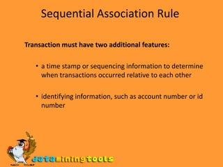 Sequential Association Rule Transaction must have two additional features: a time stamp or sequencing information to determine when transactions occurred relative to each other identifying information, such as account number or id number 