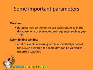 Some important parameters Duration duration may be the entire available sequence in the database, or a user selected subsequence, such as year 1999 Event folding window a set of events occurring within a specified period of time, such as within the same day, can be viewed as occurring together.