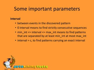 Some important parameters Interval between events in the discovered pattern 0 interval means to find strictly consecutive sequences min_int <= interval <= max_int means to find patterns that are separated by at least min_int at most max_intinterval = c, to find patterns carrying an exact interval 
