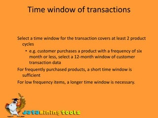 Time window of transactions Select a time window for the transaction covers at least 2 product cycles e.g. customer purchases a product with a frequency of six month or less, select a 12-month window of customer transaction data For frequently purchased products, a short time window is sufficient For low frequency items, a longer time window is necessary.