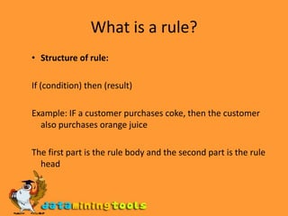 What is a rule? Structure of rule:If (condition) then (result) Example: IF a customer purchases coke, then the customer also purchases orange juice The first part is the rule body and the second part is the rule head 