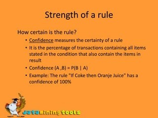 Strength of a rule How certain is the rule? Confidence measures the certainty of a rule It is the percentage of transactions containing all items stated in the condition that also contain the items in result Confidence (A ,B) = P(B | A) Example: The rule "If Coke then Oranje Juice" has a confidence of 100% 