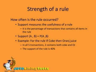 Strength of a rule How often is the rule occurred? Support measures the usefulness of a rule It is the percentage of transactions that contains all items in the rule Support (A , B) = P(A ,B) Example: For the rule If Coke then Oranj juice In all 5 transactions, 2 contains both coke and OJ The support of the rule is 40% 