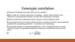 Genotypic correlation
 Inherent or heritable association between two variables
More stable & is of great importance in breeding – genetic improvement in one
character by selecting other character of a pair that is genetically correlated
 May be either due to pleiotropic action of genes or due to linkage or both
 Association between two traits (whether positive or negative) remains same in parental
population & segregating population – association due to pleiotropy
 Association changes in segregating population – due to linkage between two genes
which has broken in segregating population resulting in recombination between such
genes
 𝑟𝑔 =
𝐺𝐶𝑂𝑉𝑥𝑦
𝐺𝑉𝑥.𝐺𝑉𝑦
 