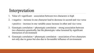 Interpretation
1. Value of r significant – association between two characters is high
2. r negative – increase in one character lead to decrease in second and vice versa
r positive – increase in one variable cause increase in other and vice versa
3. Genotypic correlation > phenotypic correlation – strong association between
two characters genetically, but the phenotypic value lessened by significant
interaction of environment
4. Genotypic correlation < phenotypic correlation – association of two characters
not only due to genes but also due to favourable influence of environment
 