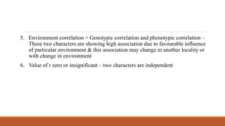 5. Environment correlation > Genotypic correlation and phenotypic correlation –
These two characters are showing high association due to favourable influence
of particular environment & this association may change in another locality or
with change in environment
6. Value of r zero or insignificant – two characters are independent
 
