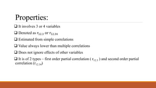Properties:
 It involves 3 or 4 variables
 Denoted as 𝑟12.3 or 𝑟12.34
 Estimated from simple correlations
 Value always lower than multiple correlations
 Does not ignore effects of other variables
 It is of 2 types – first order partial correlation ( r12.3 ) and second order partial
correlation (r12.34)
 