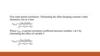 First order partial correlation : Eliminating the effect (keeping constant ) other
characters, one at a time
𝑟12.3=
𝑟12 − 𝑟13.𝑟23
(1−𝑟13
2 )(1−𝑟23
2 )
Where 𝑟12.3 is partial correlation coefficient between variables 1 & 2 by
eliminating the effect of variable 3
◦ 𝑟12.4=
𝑟12 − 𝑟14.𝑟24
(1−𝑟14
2 )(1−𝑟24
2 )
 