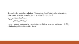Second order partial correlation: Eliminating the effect of other characters,
correlation between two characters at a time is calculated
𝑟12.34=
𝑟12.3 − 𝑟14.3.𝑟24.3
(1−𝑟14.3
2 )(1−𝑟24.3
2 )
𝑟12.34 - second order partial correlation coefficient between variables 1 & 2 by
eliminating effect of variables 3 & 4
 