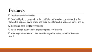 Features:
 Involves several variables
 Denoted by R1.23 , where R is the coefficient of multiple correlation, 1 is the
dependent variable say x1 and 2 and 3 are the independent variables say x2 and x3
 Estimated from simple correlations
 Value always higher than simple and partial correlations
 Non-negative estimate. It can never be negative, hence value lies between 1
and 0
 