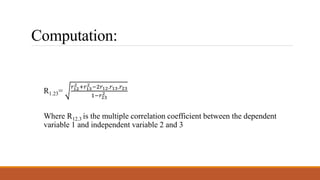 Computation:
R1.23=
𝑟12
2 +𝑟13
2 −2𝑟12.𝑟13.𝑟23
1−𝑟23
2
Where R12.3 is the multiple correlation coefficient between the dependent
variable 1 and independent variable 2 and 3
 